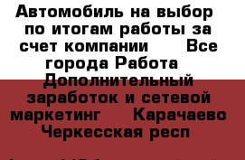 Автомобиль на выбор -по итогам работы за счет компании!!! - Все города Работа » Дополнительный заработок и сетевой маркетинг   . Карачаево-Черкесская респ.